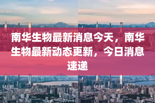 南华生物最新动态与消息速递🔥📢
